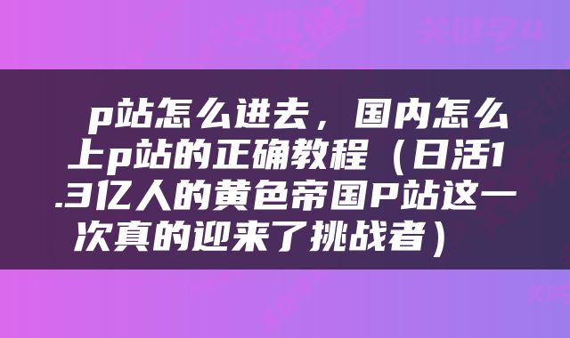  p站怎么进去，国内怎么上p站的正确教程（日活1.3亿人的黄色帝国P站这一次真的迎来了挑战者） 