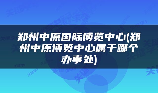 郑州中原国际博览中心(郑州中原博览中心属于哪个办事处)