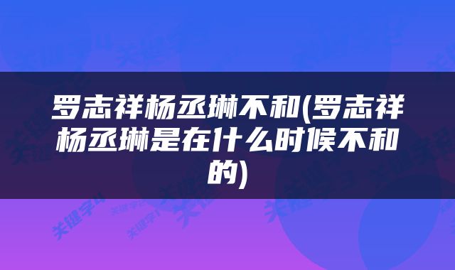 罗志祥杨丞琳不和(罗志祥杨丞琳是在什么时候不和的)