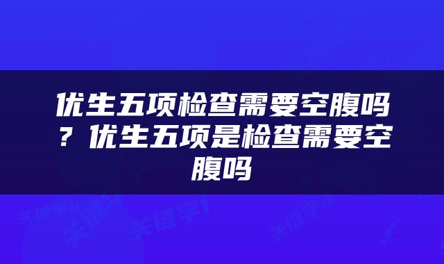 优生五项检查需要空腹吗？优生五项是检查需要空腹吗