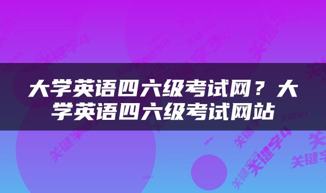 大学英语四六级考试网？大学英语四六级考试网站