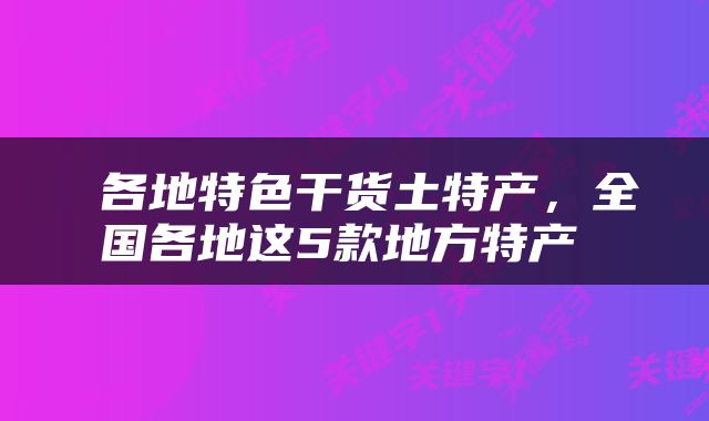  各地特色干货土特产，全国各地这5款地方特产 