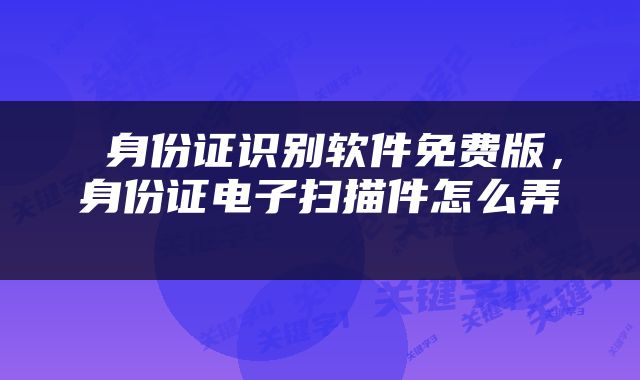  身份证识别软件免费版，身份证电子扫描件怎么弄 