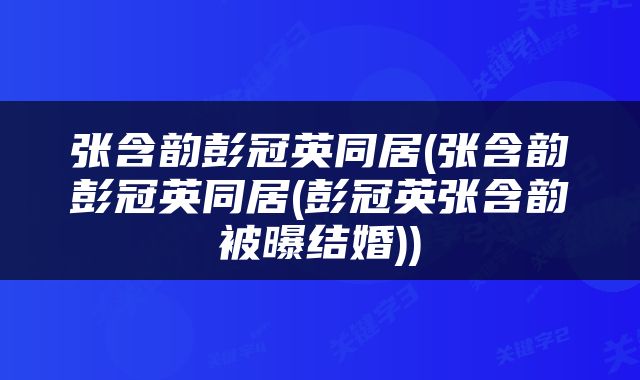 张含韵彭冠英同居(张含韵彭冠英同居(彭冠英张含韵被曝结婚))