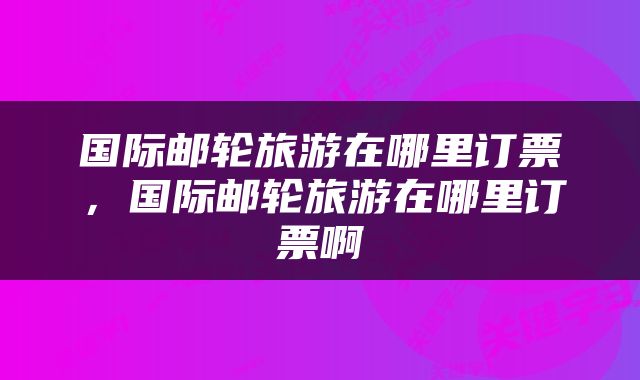 国际邮轮旅游在哪里订票，国际邮轮旅游在哪里订票啊