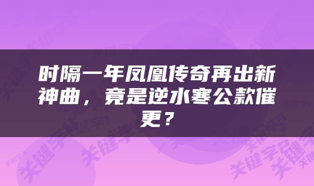 时隔一年凤凰传奇再出新神曲，竟是逆水寒公款催更？