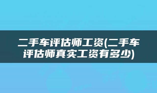 二手车评估师工资(二手车评估师真实工资有多少)
