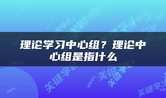 理论学习中心组？理论中心组是指什么