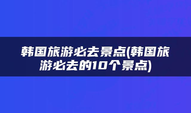 韩国旅游必去景点(韩国旅游必去的10个景点)