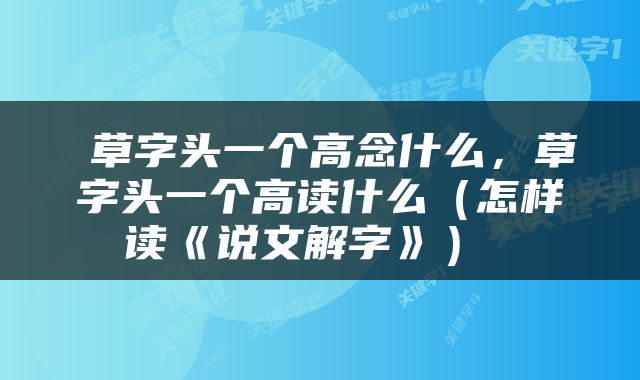  草字头一个高念什么，草字头一个高读什么（怎样读《说文解字》） 