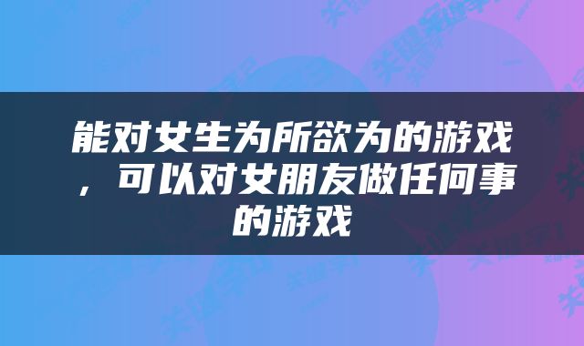 能对女生为所欲为的游戏，可以对女朋友做任何事的游戏