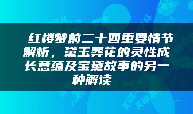  红楼梦前二十回重要情节解析，黛玉葬花的灵性成长意蕴及宝黛故事的另一种解读 