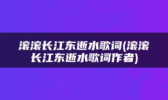 滚滚长江东逝水歌词(滚滚长江东逝水歌词作者)