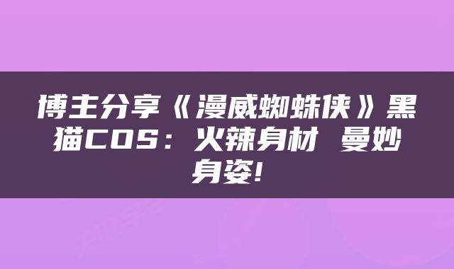 博主分享《漫威蜘蛛侠》黑猫COS：火辣身材 曼妙身姿!