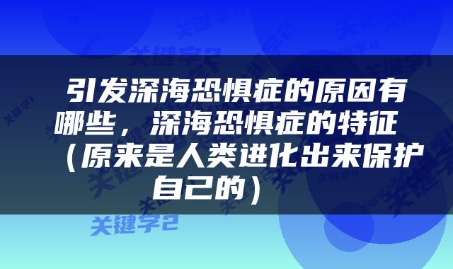  引发深海恐惧症的原因有哪些，深海恐惧症的特征（原来是人类进化出来保护自己的） 