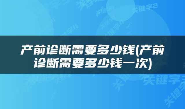 产前诊断需要多少钱(产前诊断需要多少钱一次)