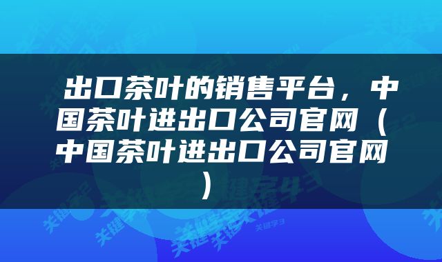  出口茶叶的销售平台，中国茶叶进出口公司官网（中国茶叶进出口公司官网） 