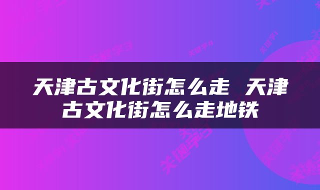 天津古文化街怎么走 天津古文化街怎么走地铁