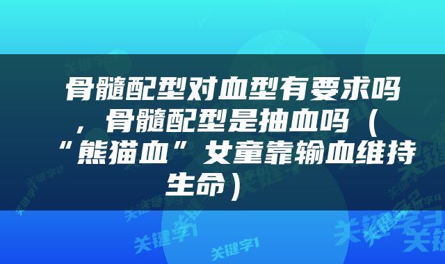  骨髓配型对血型有要求吗，骨髓配型是抽血吗（“熊猫血”女童靠输血维持生命） 