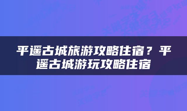 平遥古城旅游攻略住宿？平遥古城游玩攻略住宿