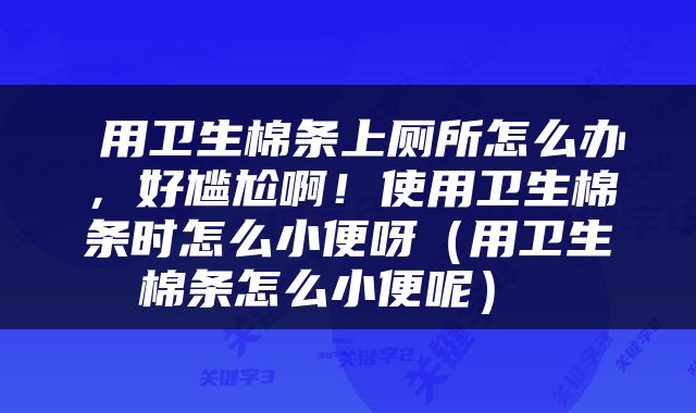  用卫生棉条上厕所怎么办，好尴尬啊！使用卫生棉条时怎么小便呀（用卫生棉条怎么小便呢） 