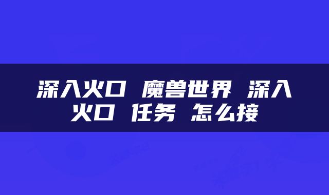 深入火口 魔兽世界 深入火口 任务 怎么接