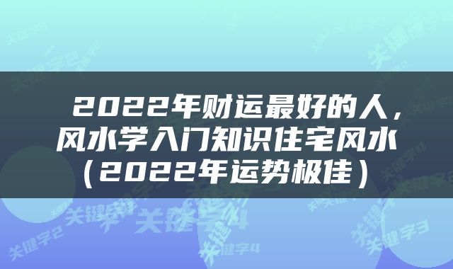  2022年财运最好的人，风水学入门知识住宅风水（2022年运势极佳） 