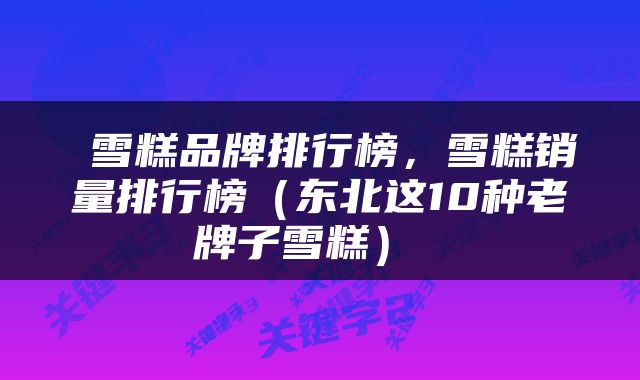  雪糕品牌排行榜，雪糕销量排行榜（东北这10种老牌子雪糕） 