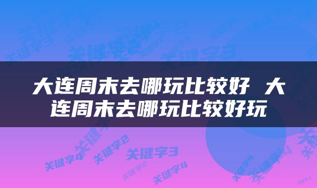 大连周末去哪玩比较好 大连周末去哪玩比较好玩