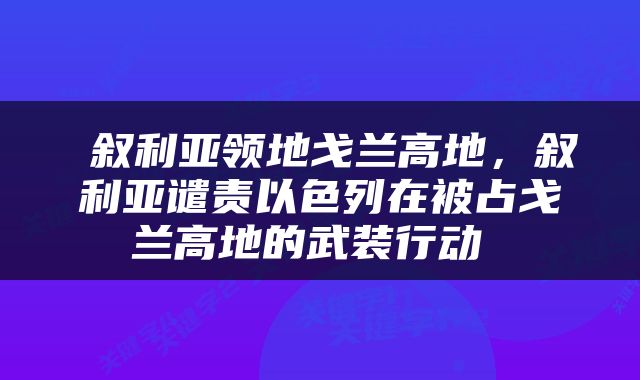 叙利亚领地戈兰高地，叙利亚谴责以色列在被占戈兰高地的武装行动 