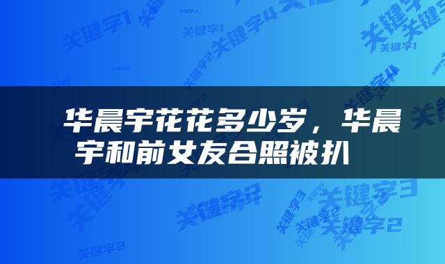  华晨宇花花多少岁，华晨宇和前女友合照被扒 