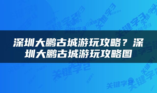 深圳大鹏古城游玩攻略？深圳大鹏古城游玩攻略图