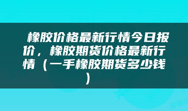  橡胶价格最新行情今日报价，橡胶期货价格最新行情（一手橡胶期货多少钱） 