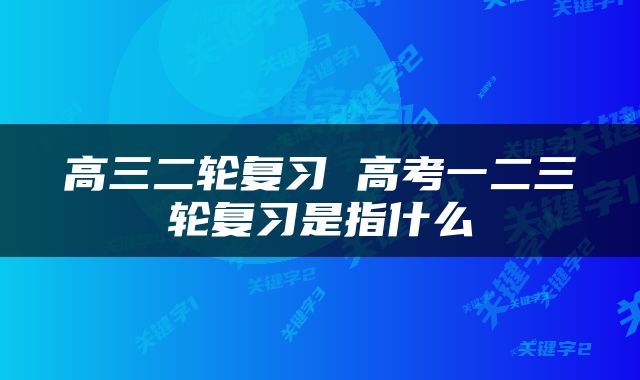 高三二轮复习 高考一二三轮复习是指什么