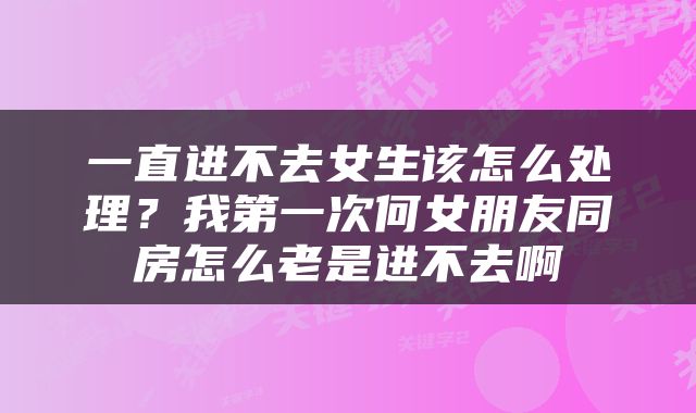 一直进不去女生该怎么处理？我第一次何女朋友同房怎么老是进不去啊