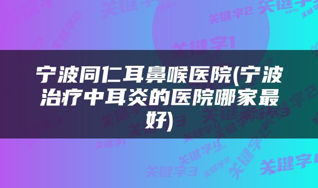 宁波同仁耳鼻喉医院(宁波治疗中耳炎的医院哪家最好)