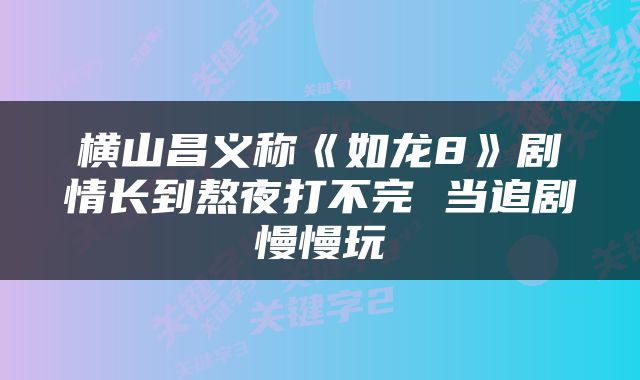 横山昌义称《如龙8》剧情长到熬夜打不完 当追剧慢慢玩