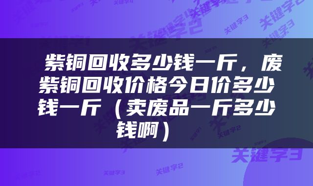  紫铜回收多少钱一斤，废紫铜回收价格今日价多少钱一斤（卖废品一斤多少钱啊） 