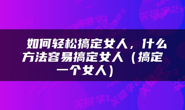  如何轻松搞定女人，什么方法容易搞定女人（搞定一个女人） 