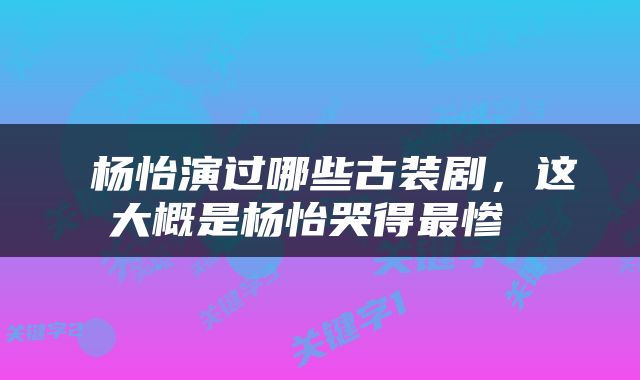  杨怡演过哪些古装剧，这大概是杨怡哭得最惨 