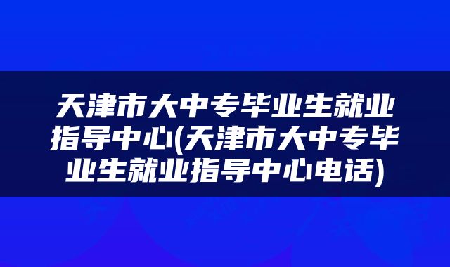 天津市大中专毕业生就业指导中心(天津市大中专毕业生就业指导中心电话)
