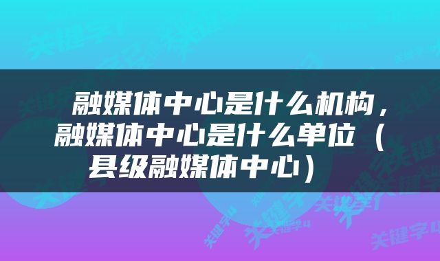  融媒体中心是什么机构，融媒体中心是什么单位（县级融媒体中心） 