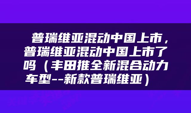  普瑞维亚混动中国上市，普瑞维亚混动中国上市了吗（丰田推全新混合动力车型--新款普瑞维亚） 