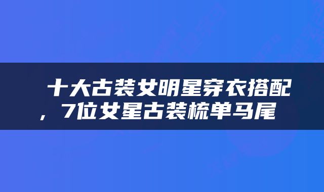 十大古装女明星穿衣搭配，7位女星古装梳单马尾 