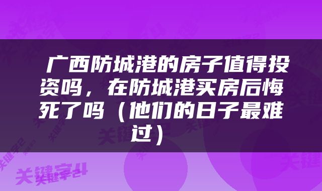  广西防城港的房子值得投资吗，在防城港买房后悔死了吗（他们的日子最难过） 