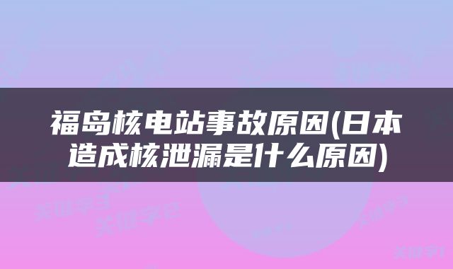福岛核电站事故原因(日本造成核泄漏是什么原因)