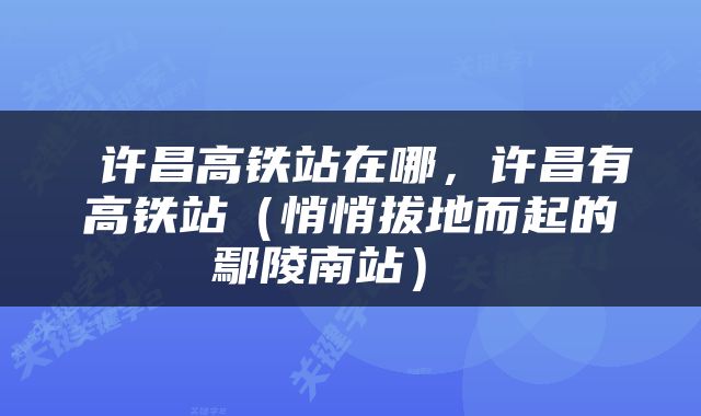  许昌高铁站在哪，许昌有高铁站（悄悄拔地而起的鄢陵南站） 