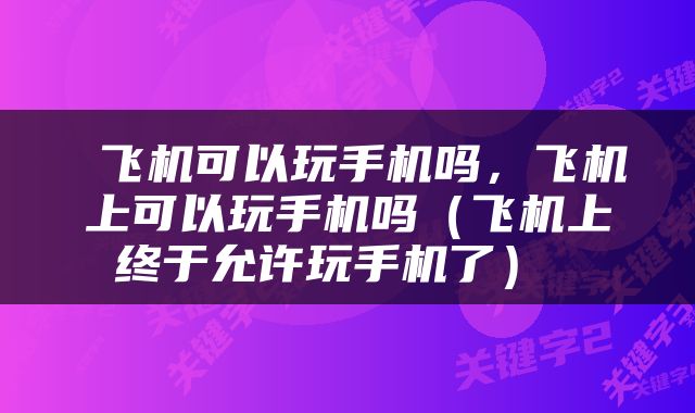  飞机可以玩手机吗，飞机上可以玩手机吗（飞机上终于允许玩手机了） 