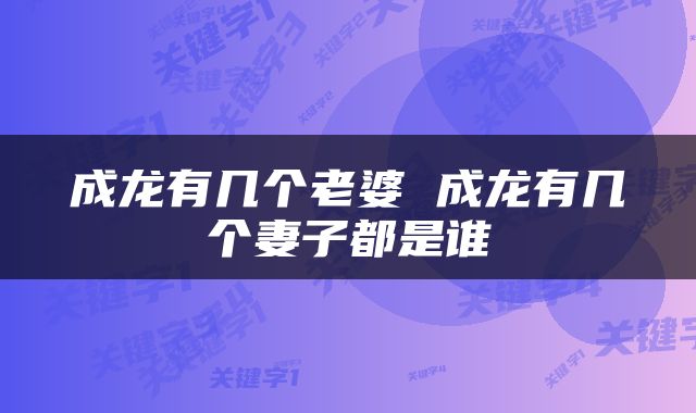 成龙有几个老婆 成龙有几个妻子都是谁