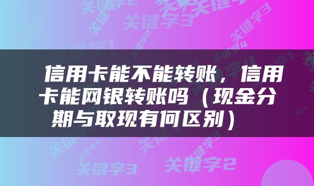 信用卡能不能转账，信用卡能网银转账吗（现金分期与取现有何区别） 